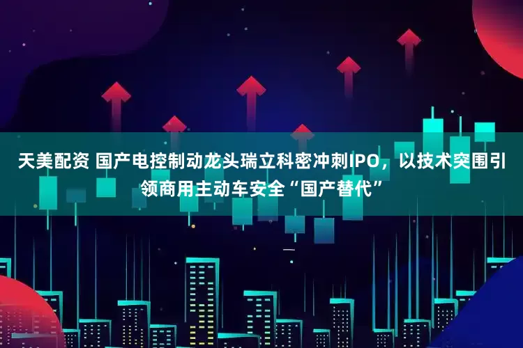 天美配资 国产电控制动龙头瑞立科密冲刺IPO，以技术突围引领商用主动车安全“国产替代”