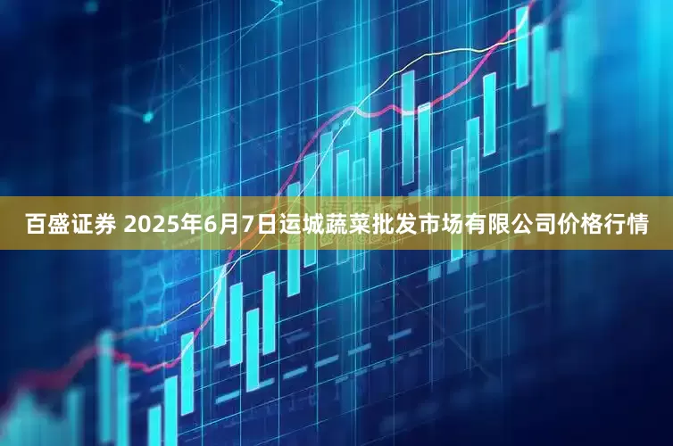 百盛证券 2025年6月7日运城蔬菜批发市场有限公司价格行情