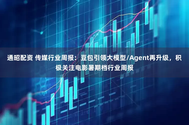 通昭配资 传媒行业周报：豆包引领大模型/Agent再升级，积极关注电影暑期档行业周报