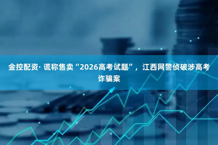 金控配资· 谎称售卖“2026高考试题”，江西网警侦破涉高考诈骗案