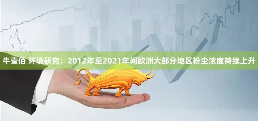 牛壹佰 环境研究：2012年至2021年间欧洲大部分地区粉尘浓度持续上升