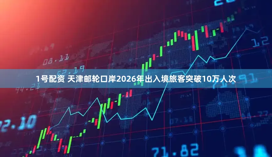1号配资 天津邮轮口岸2026年出入境旅客突破10万人次